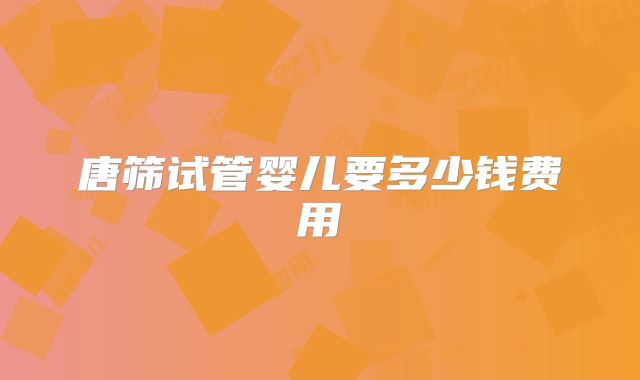 唐筛试管婴儿要多少钱费用