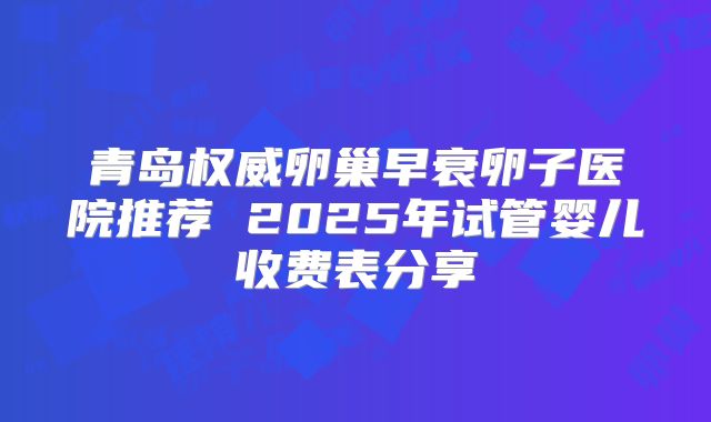 青岛权威卵巢早衰卵子医院推荐 2025年试管婴儿收费表分享