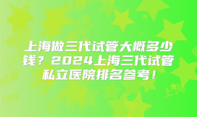 上海做三代试管大概多少钱？2024上海三代试管私立医院排名参考！