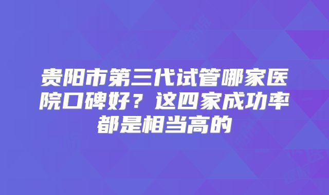 贵阳市第三代试管哪家医院口碑好？这四家成功率都是相当高的