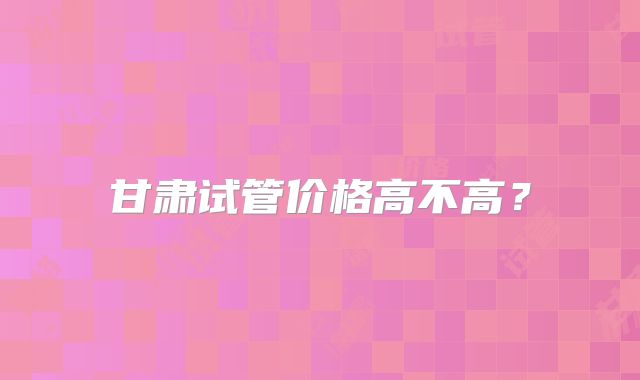 甘肃试管价格高不高?