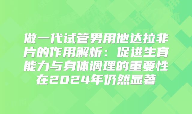 做一代试管男用他达拉非片的作用解析：促进生育能力与身体调理的重要性在2024年仍然显著