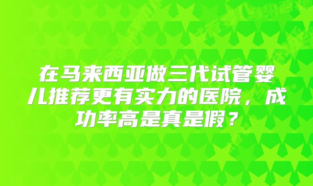 在马来西亚做三代试管婴儿推荐更有实力的医院，成功率高是真是假？