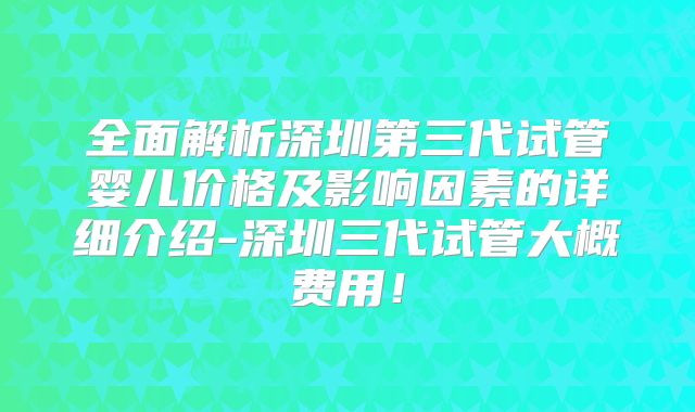 全面解析深圳第三代试管婴儿价格及影响因素的详细介绍-深圳三代试管大概费用！