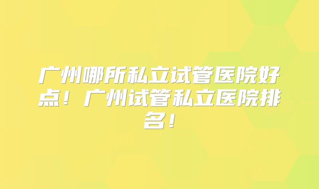 广州哪所私立试管医院好点！广州试管私立医院排名！