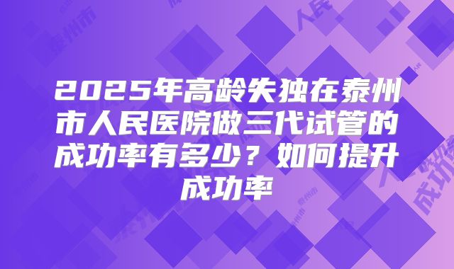 2025年高龄失独在泰州市人民医院做三代试管的成功率有多少？如何提升成功率