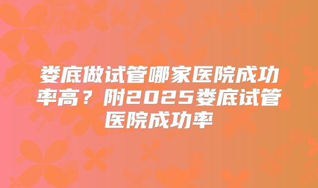 娄底做试管哪家医院成功率高?附2025娄底试管医院成功率