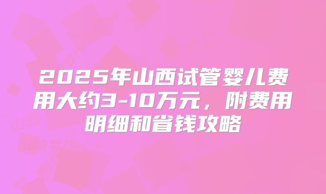 2025年山西试管婴儿费用大约3-10万元，附费用明细和省钱攻略