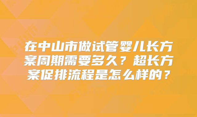 在中山市做试管婴儿长方案周期需要多久?超长方案促排流程是怎么样的?
