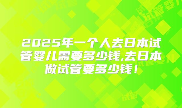 2025年一个人去日本试管婴儿需要多少钱,去日本做试管要多少钱!