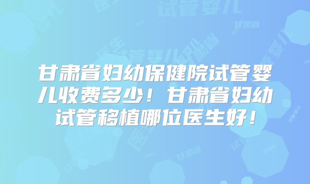 甘肃省妇幼保健院试管婴儿收费多少!甘肃省妇幼试管移植哪位医生好!