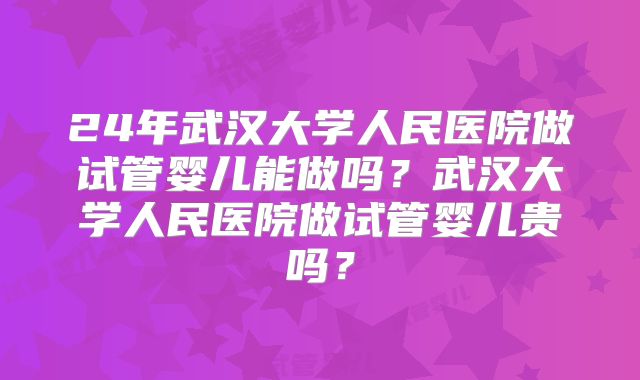 24年武汉大学人民医院做试管婴儿能做吗？武汉大学人民医院做试管婴儿贵吗？
