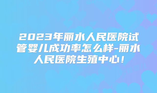 2023年丽水人民医院试管婴儿成功率怎么样-丽水人民医院生殖中心！