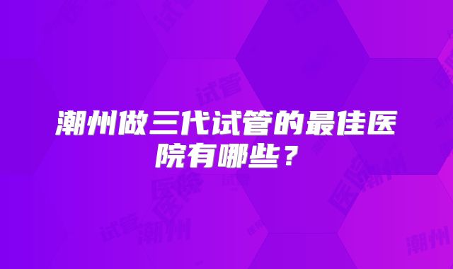 潮州做三代试管的最佳医院有哪些？