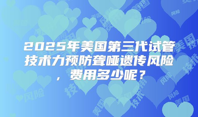 2025年美国第三代试管技术力预防聋哑遗传风险,费用多少呢?