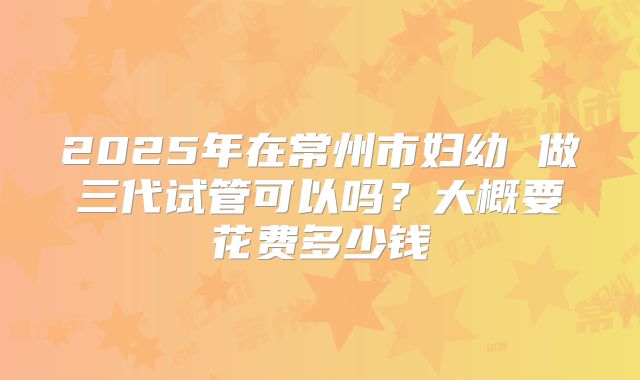 2025年在常州市妇幼 做三代试管可以吗?大概要花费多少钱