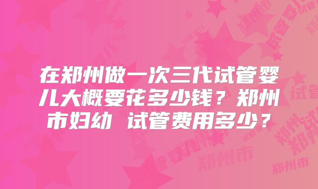 在郑州做一次三代试管婴儿大概要花多少钱？郑州市妇幼 试管费用多少？