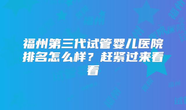 福州第三代试管婴儿医院排名怎么样？赶紧过来看看