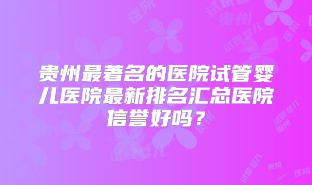 贵州最著名的医院试管婴儿医院最新排名汇总医院信誉好吗？