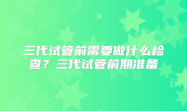 三代试管前需要做什么检查?三代试管前期准备