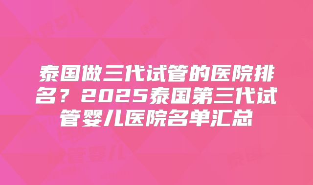 泰国做三代试管的医院排名？2025泰国第三代试管婴儿医院名单汇总