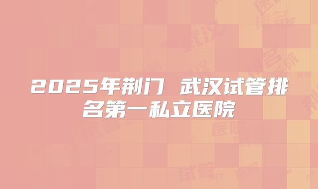 2025年荆门 武汉试管排名第一私立医院