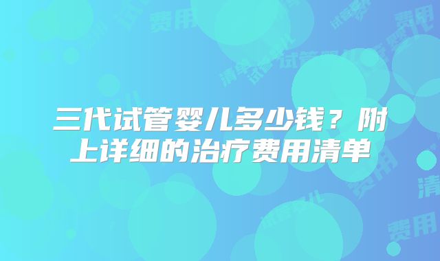 三代试管婴儿多少钱?附上详细的治疗费用清单