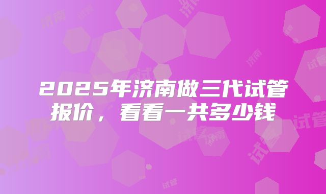 2025年济南做三代试管报价，看看一共多少钱