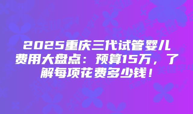 2025重庆三代试管婴儿费用大盘点:预算15万,了解每项花费多少钱!