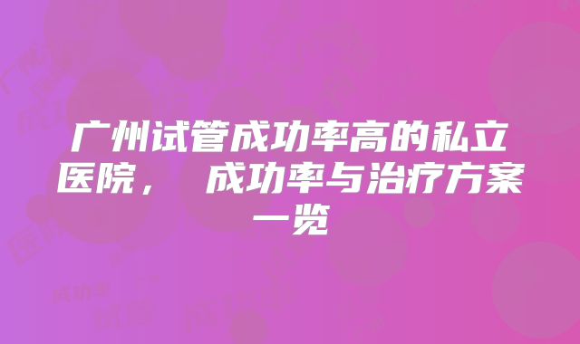 广州试管成功率高的私立医院， 成功率与治疗方案一览