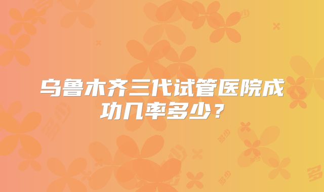 乌鲁木齐三代试管医院成功几率多少？