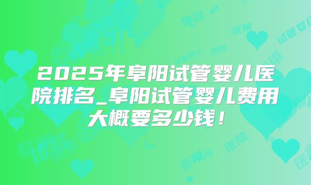 2025年阜阳试管婴儿医院排名_阜阳试管婴儿费用大概要多少钱！