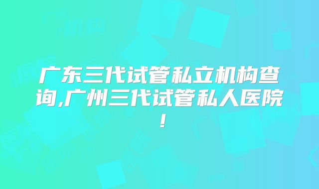 广东三代试管私立机构查询,广州三代试管私人医院!