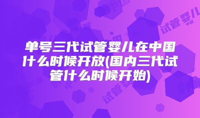 单号三代试管婴儿在中国什么时候开放(国内三代试管什么时候开始)