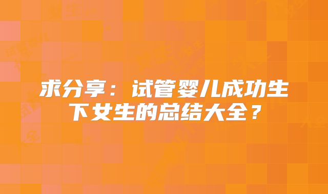 求分享：试管婴儿成功生下女生的总结大全？
