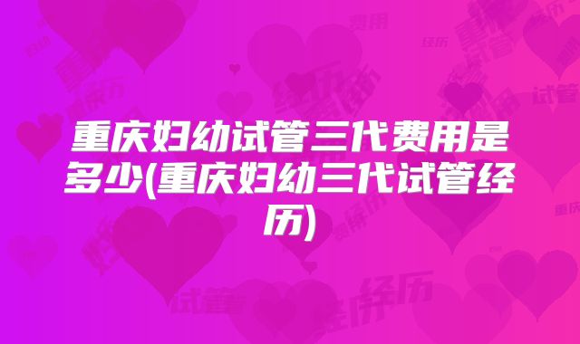 重庆妇幼试管三代费用是多少(重庆妇幼三代试管经历)