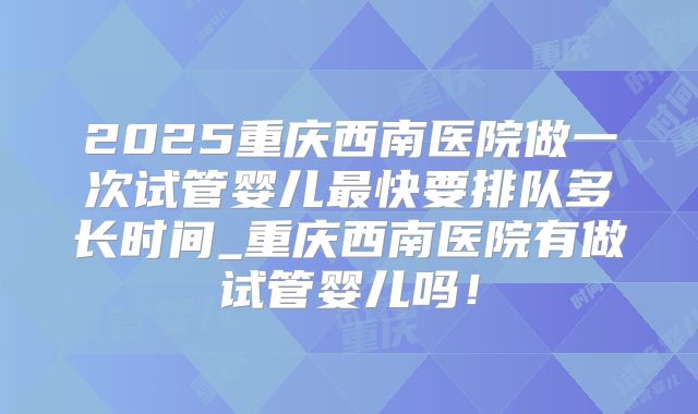 2025重庆西南医院做一次试管婴儿最快要排队多长时间_重庆西南医院有做试管婴儿吗!