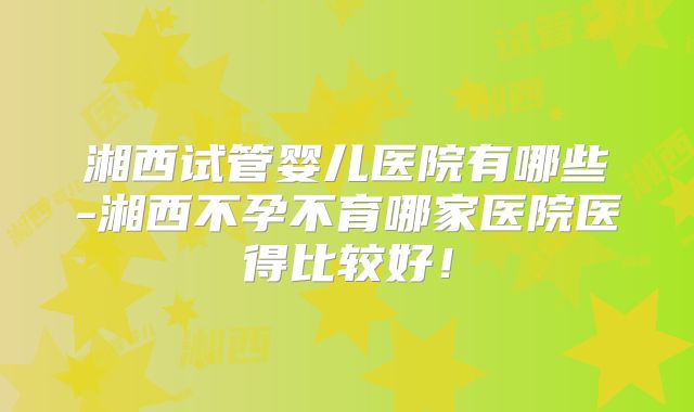 湘西试管婴儿医院有哪些-湘西不孕不育哪家医院医得比较好!