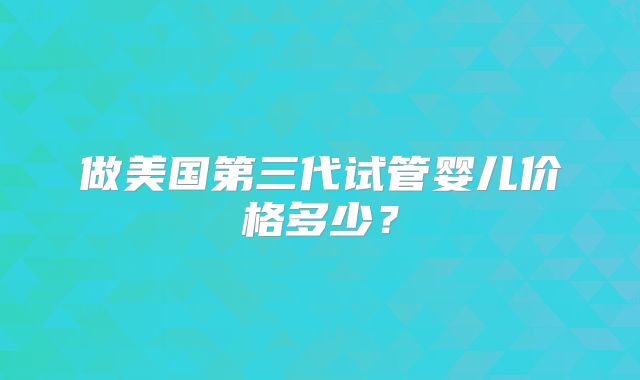 做美国第三代试管婴儿价格多少？