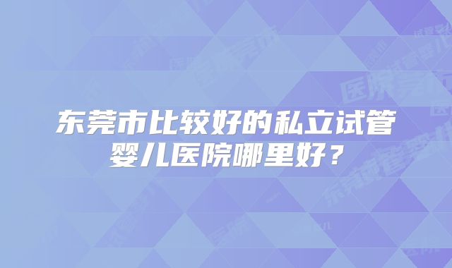 东莞市比较好的私立试管婴儿医院哪里好？