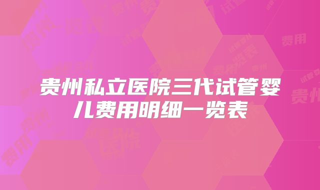贵州私立医院三代试管婴儿费用明细一览表