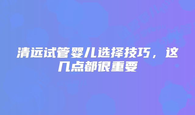 清远试管婴儿选择技巧，这几点都很重要