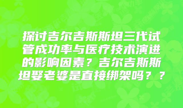 探讨吉尔吉斯斯坦三代试管成功率与医疗技术演进的影响因素？吉尔吉斯斯坦娶老婆是直接绑架吗？？