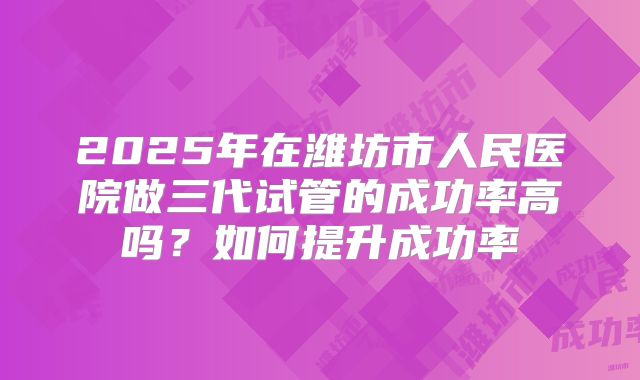 2025年在潍坊市人民医院做三代试管的成功率高吗？如何提升成功率