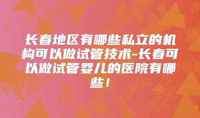 长春地区有哪些私立的机构可以做试管技术-长春可以做试管婴儿的医院有哪些！