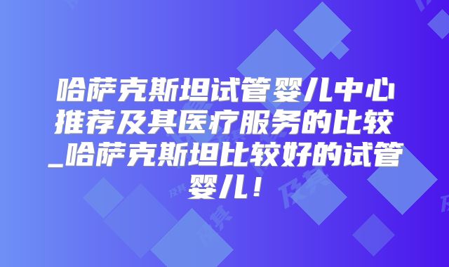 哈萨克斯坦试管婴儿中心推荐及其医疗服务的比较_哈萨克斯坦比较好的试管婴儿!