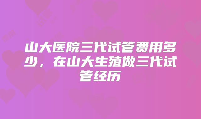 山大医院三代试管费用多少，在山大生殖做三代试管经历