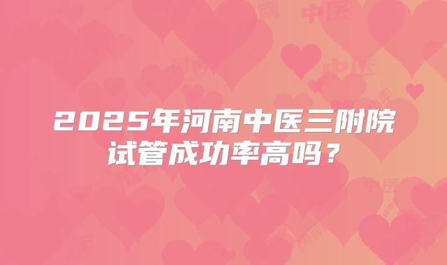 2025年河南中医三附院试管成功率高吗？