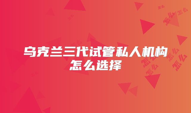 乌克兰三代试管私人机构怎么选择