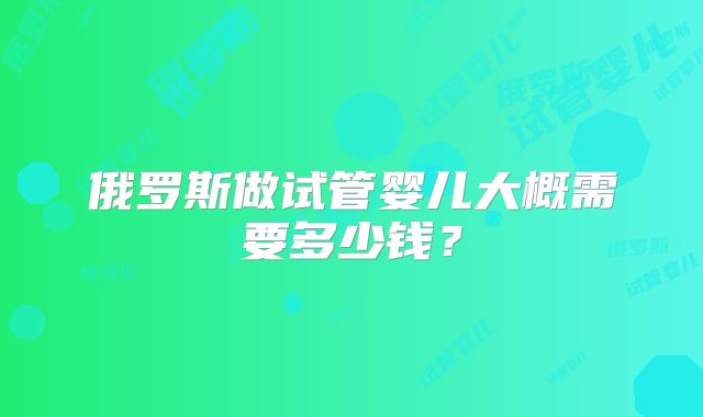 俄罗斯做试管婴儿大概需要多少钱?